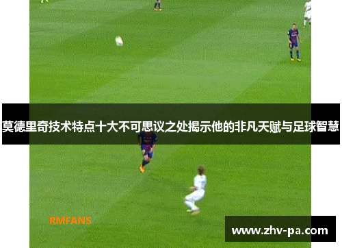 莫德里奇技术特点十大不可思议之处揭示他的非凡天赋与足球智慧