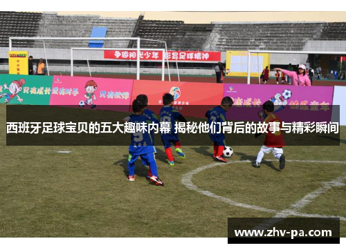 西班牙足球宝贝的五大趣味内幕 揭秘他们背后的故事与精彩瞬间
