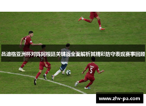 吕迪格亚洲杯对阵阿根廷关键战全面解析其精彩防守表现赛事回顾
