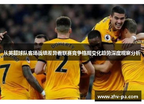 从英超球队客场战绩差异看联赛竞争格局变化趋势深度观察分析