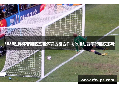 2026世界杯非洲区签署多项战略合作协议推动赛事转播权落地