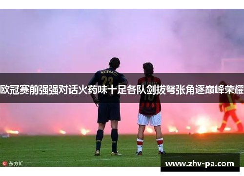 欧冠赛前强强对话火药味十足各队剑拔弩张角逐巅峰荣耀